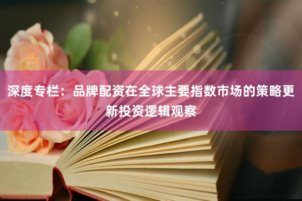 深度专栏：品牌配资在全球主要指数市场的策略更新投资逻辑观察
