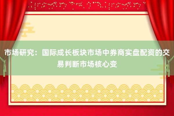 市场研究：国际成长板块市场中券商实盘配资的交易判断市场核心变