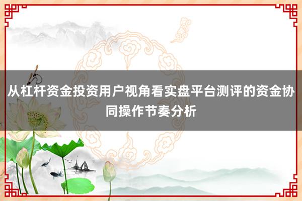 从杠杆资金投资用户视角看实盘平台测评的资金协同操作节奏分析