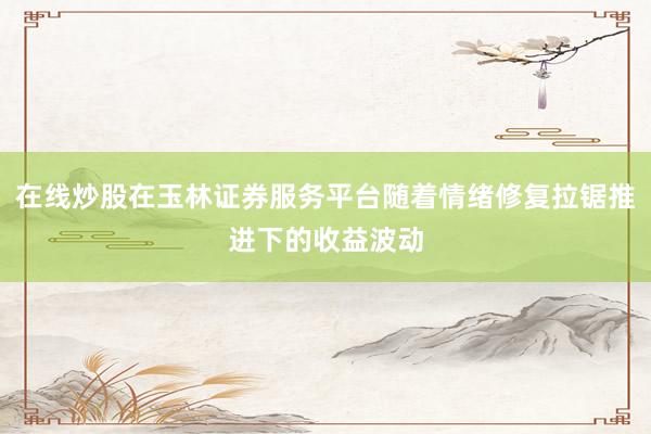 在线炒股在玉林证券服务平台随着情绪修复拉锯推进下的收益波动