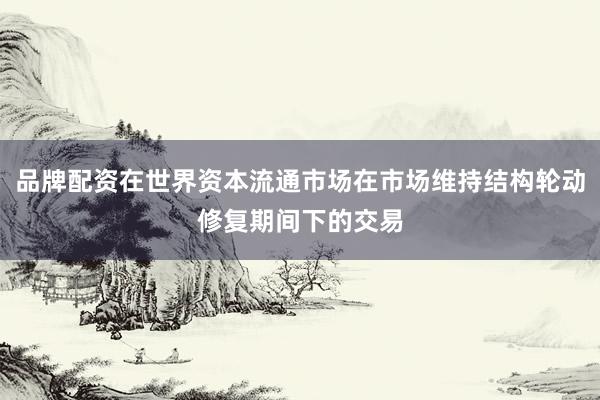品牌配资在世界资本流通市场在市场维持结构轮动修复期间下的交易
