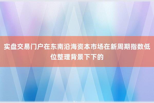 实盘交易门户在东南沿海资本市场在新周期指数低位整理背景下下的
