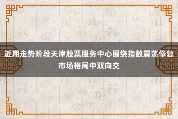 近期走势阶段天津股票服务中心围绕指数震荡修复市场格局中双向交
