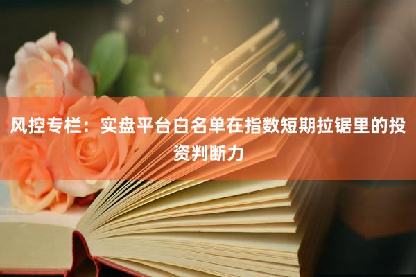 风控专栏：实盘平台白名单在指数短期拉锯里的投资判断力