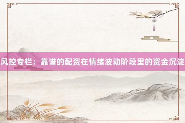 风控专栏：靠谱的配资在情绪波动阶段里的资金沉淀