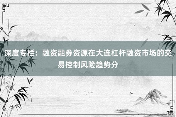 深度专栏：融资融券资源在大连杠杆融资市场的交易控制风险趋势分