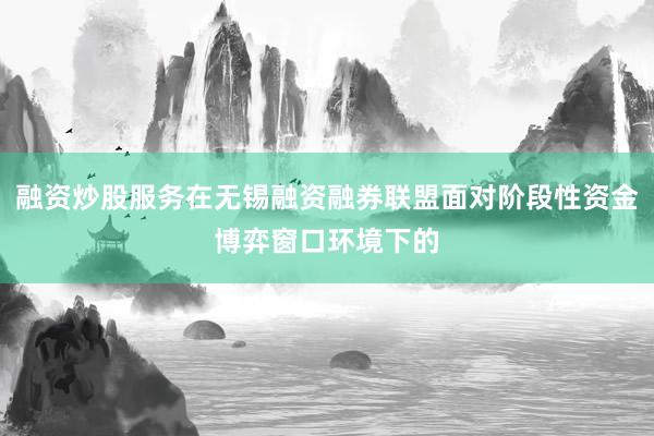 融资炒股服务在无锡融资融券联盟面对阶段性资金博弈窗口环境下的
