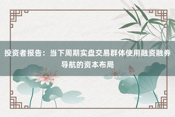 投资者报告：当下周期实盘交易群体使用融资融券导航的资本布局