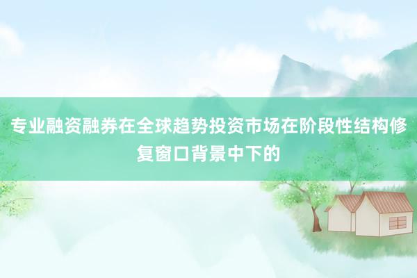 专业融资融券在全球趋势投资市场在阶段性结构修复窗口背景中下的