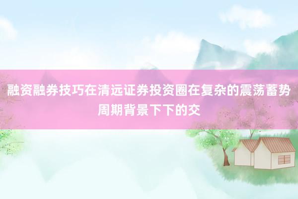 融资融券技巧在清远证券投资圈在复杂的震荡蓄势周期背景下下的交
