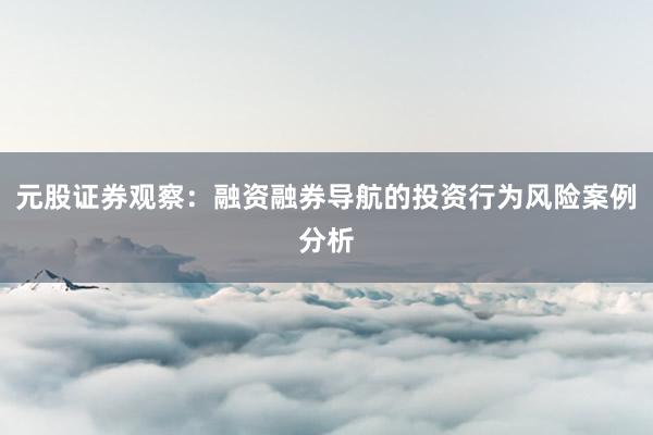 元股证券观察：融资融券导航的投资行为风险案例分析