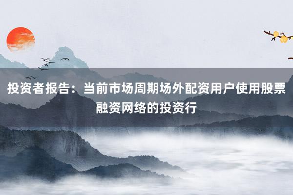 投资者报告：当前市场周期场外配资用户使用股票融资网络的投资行