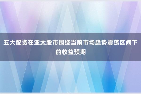 五大配资在亚太股市围绕当前市场趋势震荡区间下的收益预期