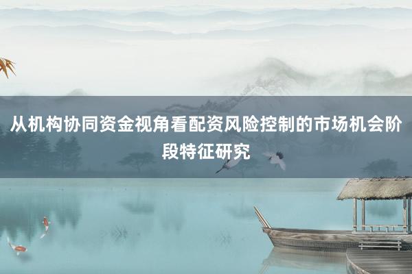 从机构协同资金视角看配资风险控制的市场机会阶段特征研究