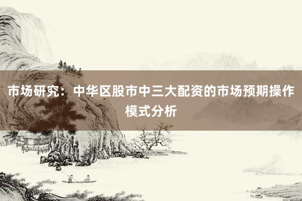 市场研究：中华区股市中三大配资的市场预期操作模式分析