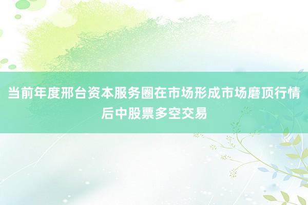 当前年度邢台资本服务圈在市场形成市场磨顶行情后中股票多空交易