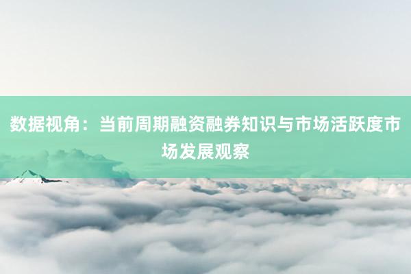 数据视角：当前周期融资融券知识与市场活跃度市场发展观察