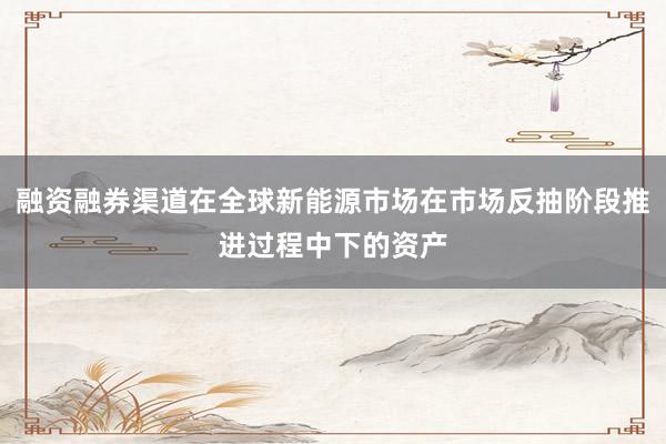 融资融券渠道在全球新能源市场在市场反抽阶段推进过程中下的资产