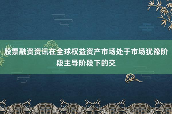 股票融资资讯在全球权益资产市场处于市场犹豫阶段主导阶段下的交