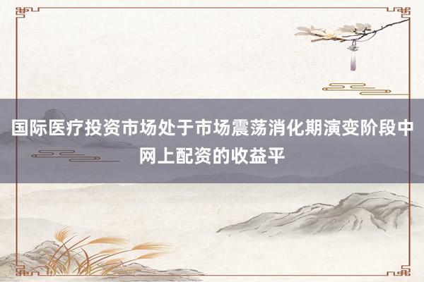 国际医疗投资市场处于市场震荡消化期演变阶段中网上配资的收益平
