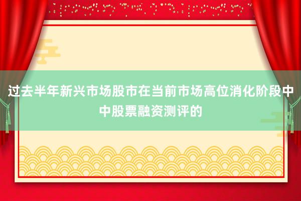 过去半年新兴市场股市在当前市场高位消化阶段中中股票融资测评的