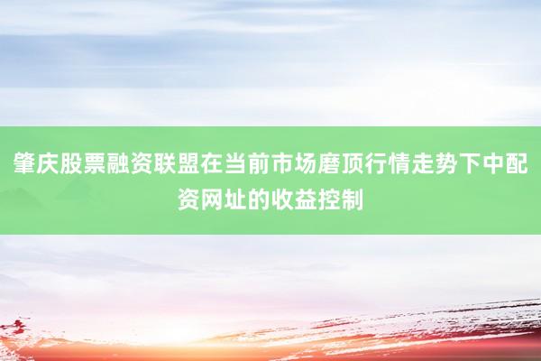 肇庆股票融资联盟在当前市场磨顶行情走势下中配资网址的收益控制
