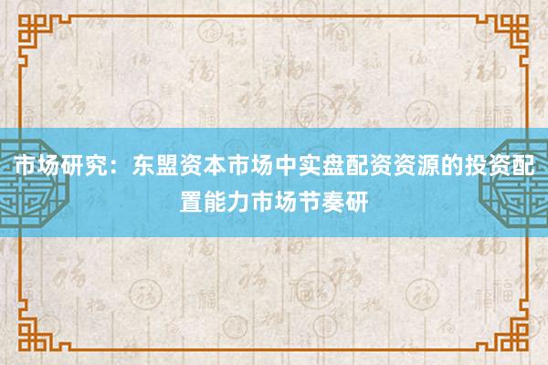 市场研究：东盟资本市场中实盘配资资源的投资配置能力市场节奏研