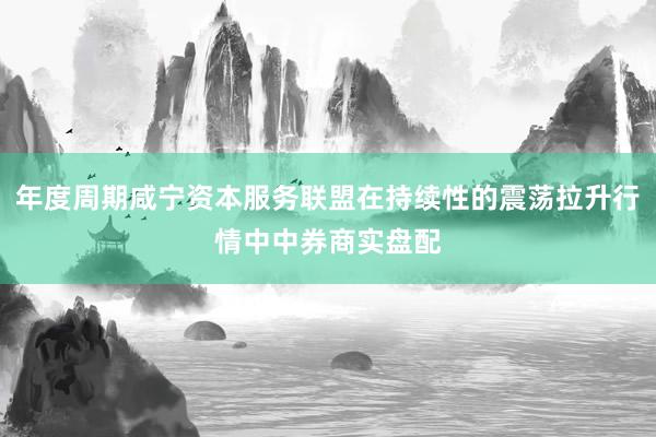 年度周期咸宁资本服务联盟在持续性的震荡拉升行情中中券商实盘配