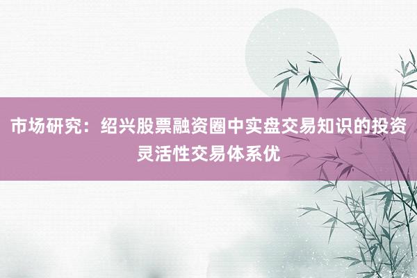 市场研究：绍兴股票融资圈中实盘交易知识的投资灵活性交易体系优
