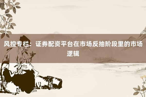 风控专栏：证券配资平台在市场反抽阶段里的市场逻辑