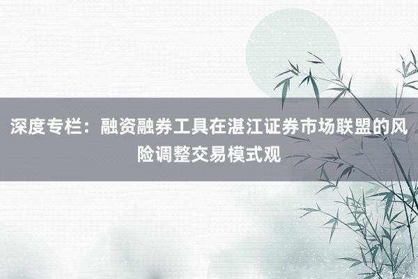 深度专栏：融资融券工具在湛江证券市场联盟的风险调整交易模式观