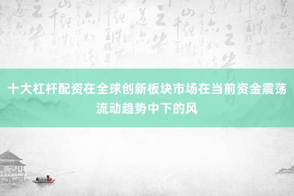 十大杠杆配资在全球创新板块市场在当前资金震荡流动趋势中下的风