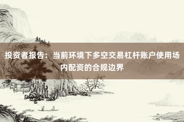 投资者报告：当前环境下多空交易杠杆账户使用场内配资的合规边界