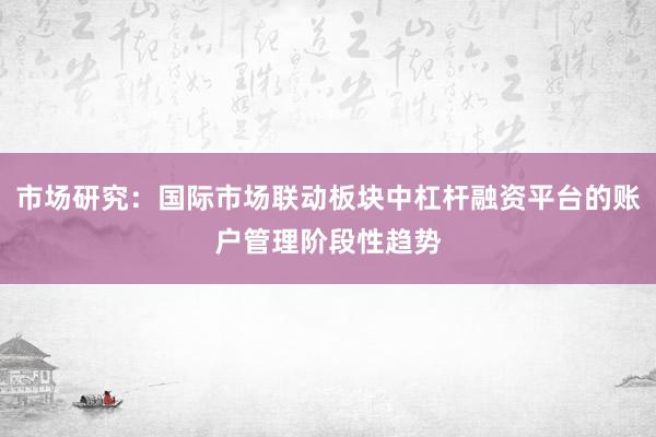 市场研究：国际市场联动板块中杠杆融资平台的账户管理阶段性趋势