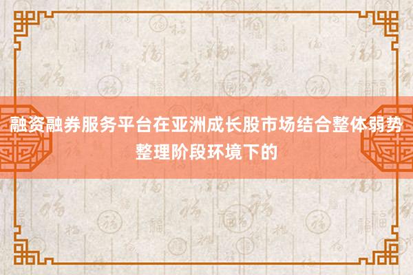 融资融券服务平台在亚洲成长股市场结合整体弱势整理阶段环境下的
