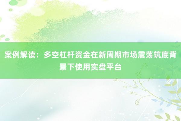案例解读：多空杠杆资金在新周期市场震荡筑底背景下使用实盘平台