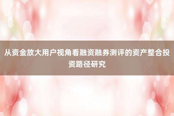 从资金放大用户视角看融资融券测评的资产整合投资路径研究