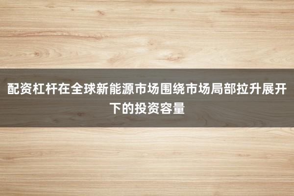 配资杠杆在全球新能源市场围绕市场局部拉升展开下的投资容量