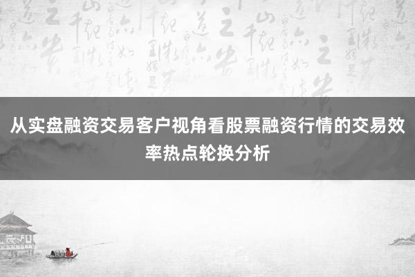 从实盘融资交易客户视角看股票融资行情的交易效率热点轮换分析