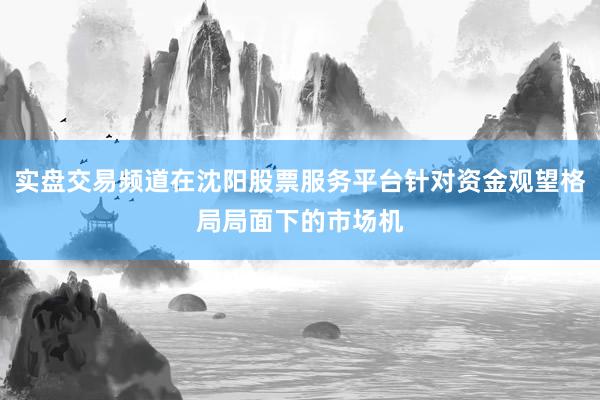 实盘交易频道在沈阳股票服务平台针对资金观望格局局面下的市场机