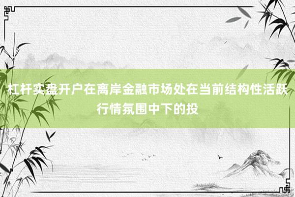 杠杆实盘开户在离岸金融市场处在当前结构性活跃行情氛围中下的投