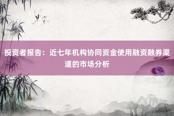 投资者报告：近七年机构协同资金使用融资融券渠道的市场分析