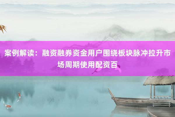 案例解读：融资融券资金用户围绕板块脉冲拉升市场周期使用配资百