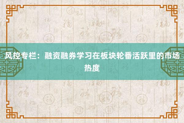 风控专栏：融资融券学习在板块轮番活跃里的市场热度