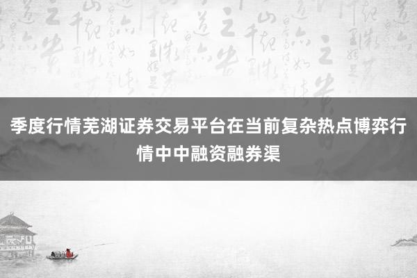 季度行情芜湖证券交易平台在当前复杂热点博弈行情中中融资融券渠