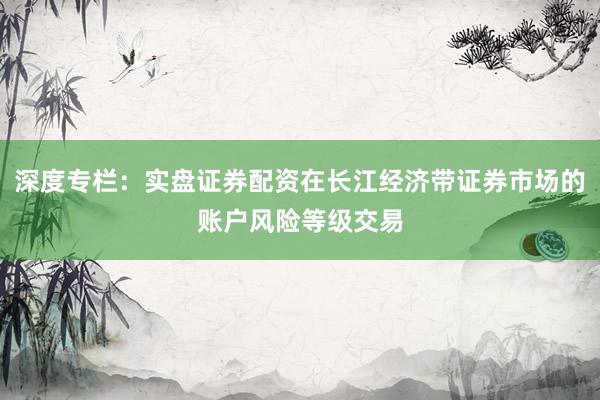 深度专栏：实盘证券配资在长江经济带证券市场的账户风险等级交易
