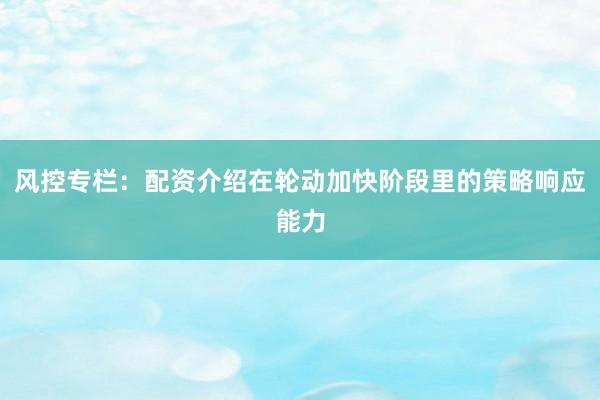 风控专栏：配资介绍在轮动加快阶段里的策略响应能力