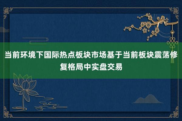 当前环境下国际热点板块市场基于当前板块震荡修复格局中实盘交易
