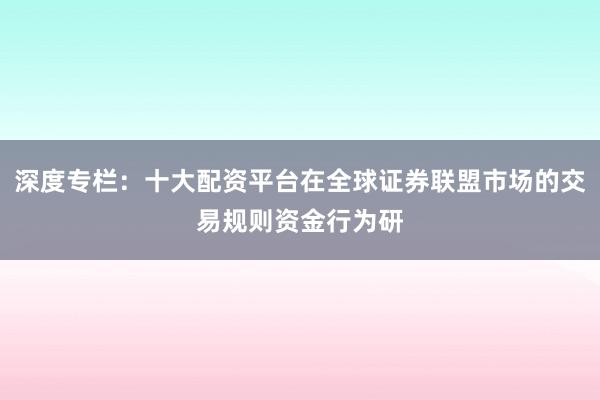 深度专栏：十大配资平台在全球证券联盟市场的交易规则资金行为研