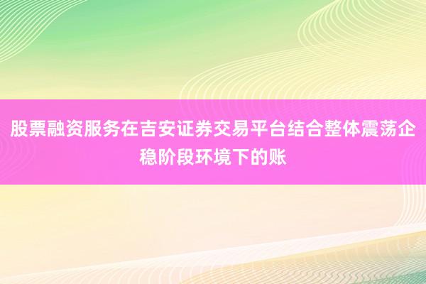 股票融资服务在吉安证券交易平台结合整体震荡企稳阶段环境下的账